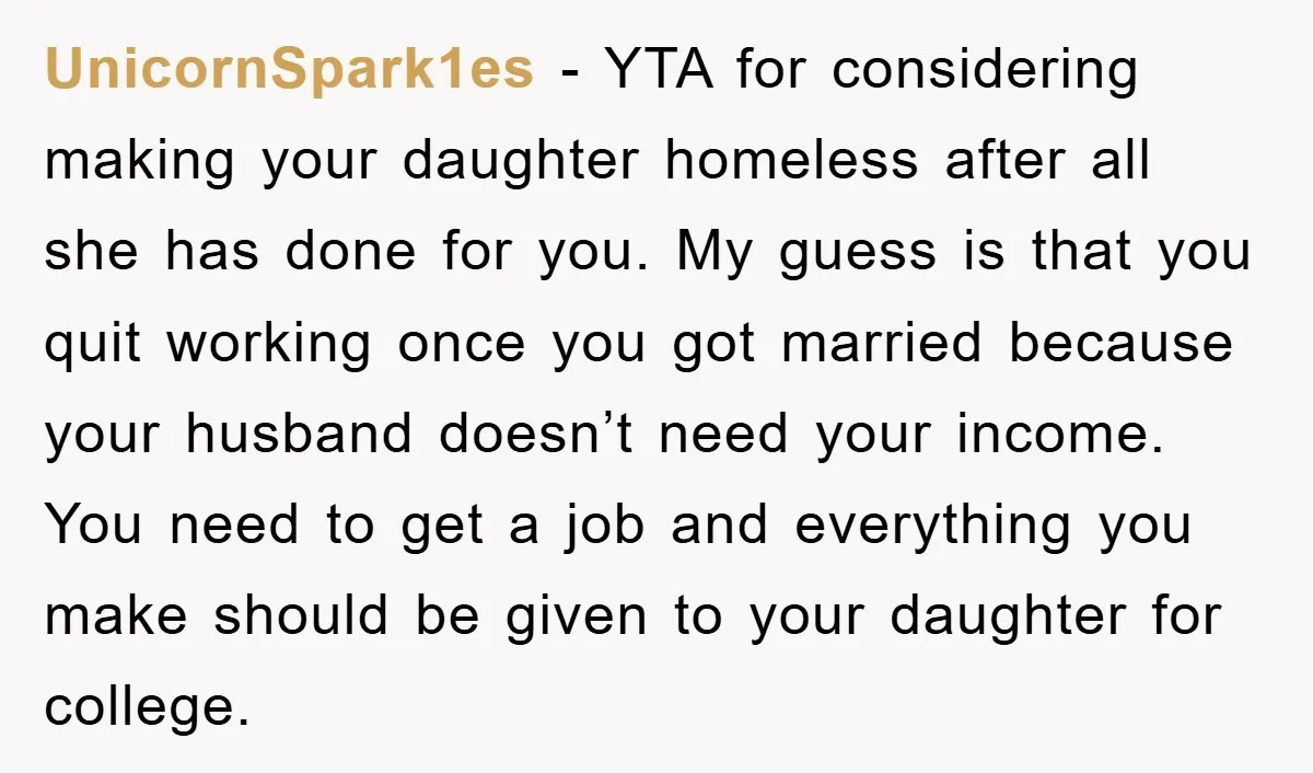UnicornSpark1es - YTA for considering making your daughter homeless after all she has done for you. My guess is that you quit working once you got married because your husband...