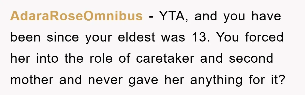 AdaraRoseOmnibus - YTA, and you have been since your eldest was 13. You forced her into the role of caretaker and second mother and never gave her anything for it?
