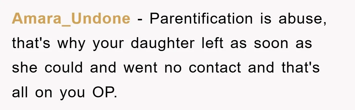 Amara_Undone - Parentification is abuse, that's why your daughter left as soon as she could and went no contact and that's all on you OP.