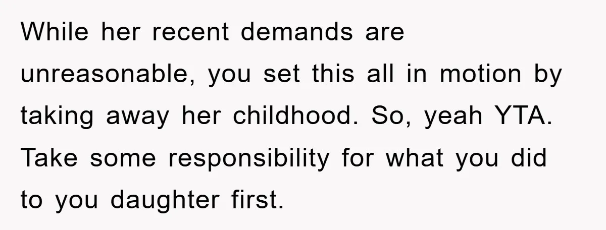While her recent demands are unreasonable, you set this all in motion by taking away her childhood. So, yeah YTA. Take some responsibility for what you did to you daughter...