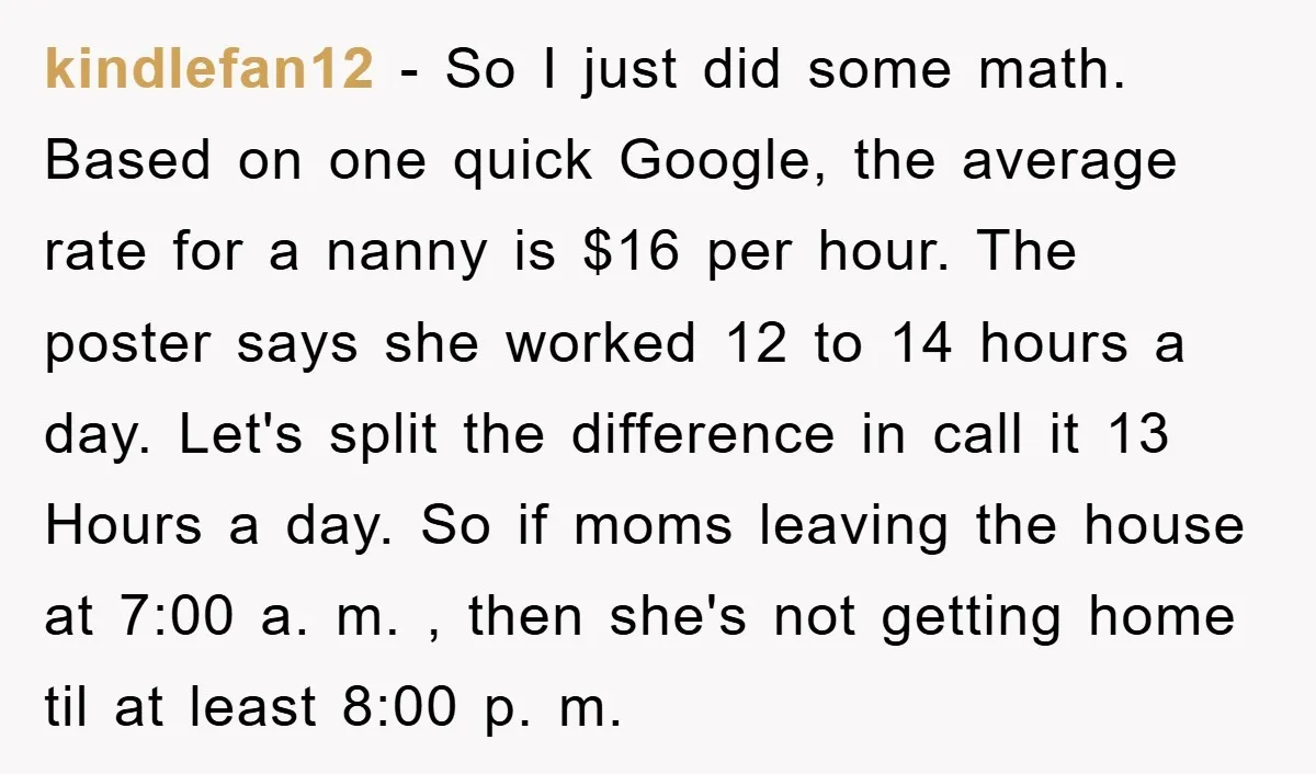kindlefan12 - So I just did some math. Based on one quick Google, the average rate for a nanny is $16 per hour. The poster says she worked 12 to...