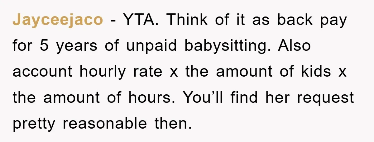 Jayceejaco - YTA. Think of it as back pay for 5 years of unpaid babysitting. Also account hourly rate x the amount of kids x the amount of hours. You’ll...
