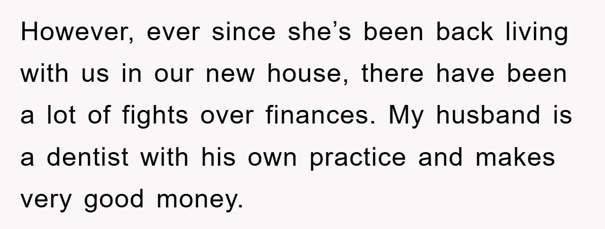 However, ever since she’s been back living with us in our new house, there have been a lot of fights over finances. My husband is a dentist with his own...