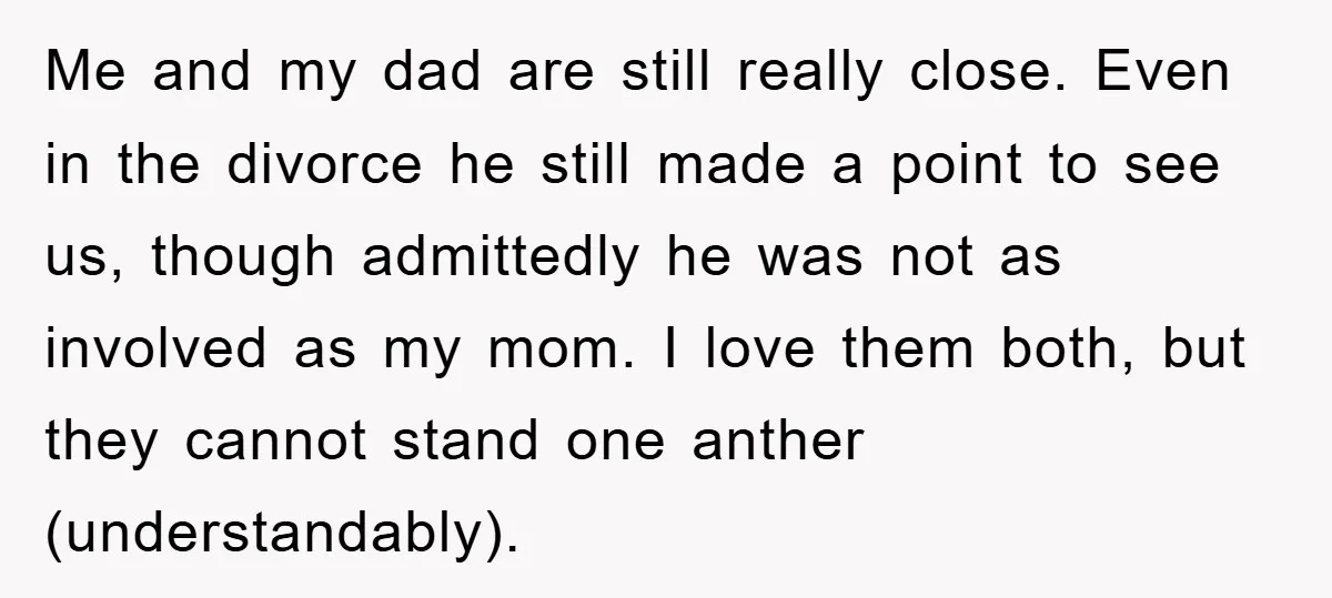 Me and my dad are still really close. Even in the divorce he still made a point to see us, though admittedly he was not as involved as my mom....