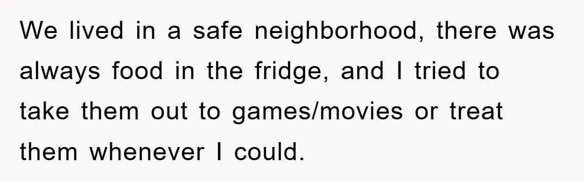 We lived in a safe neighborhood, there was always food in the fridge, and I tried to take them out to games/movies or treat them whenever I could.