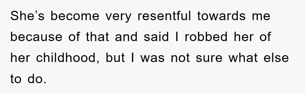 She’s become very resentful towards me because of that and said I robbed her of her childhood, but I was not sure what else to do.