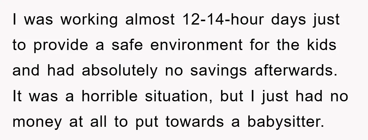 I was working almost 12-14-hour days just to provide a safe environment for the kids and had absolutely no savings afterwards. It was a horrible situation, but I just had...