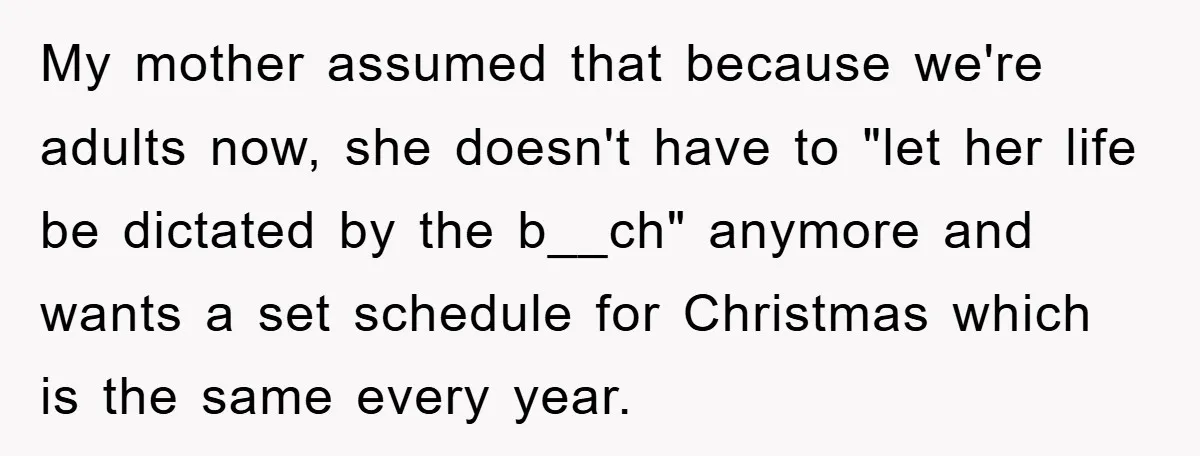 My mother assumed that because we're adults now, she doesn't have to "let her life be dictated by the b__ch" anymore and wants a set schedule for Christmas which is...