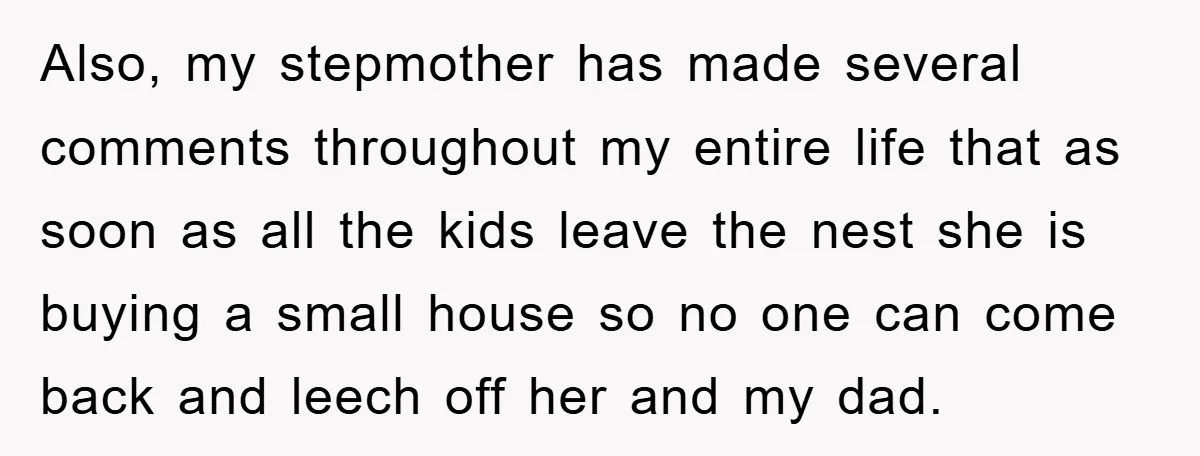 Also, my stepmother has made several comments throughout my entire life that as soon as all the kids leave the nest she is buying a small house so no one...