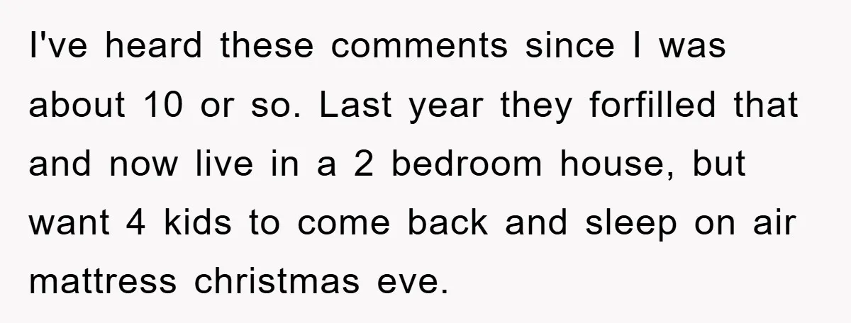 I've heard these comments since I was about 10 or so. Last year they forfilled that and now live in a 2 bedroom house, but want 4 kids to come...