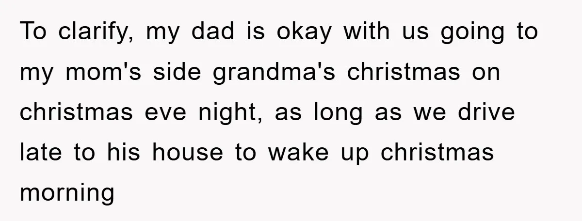 To clarify, my dad is okay with us going to my mom's side grandma's christmas on christmas eve night, as long as we drive late to his house to wake...