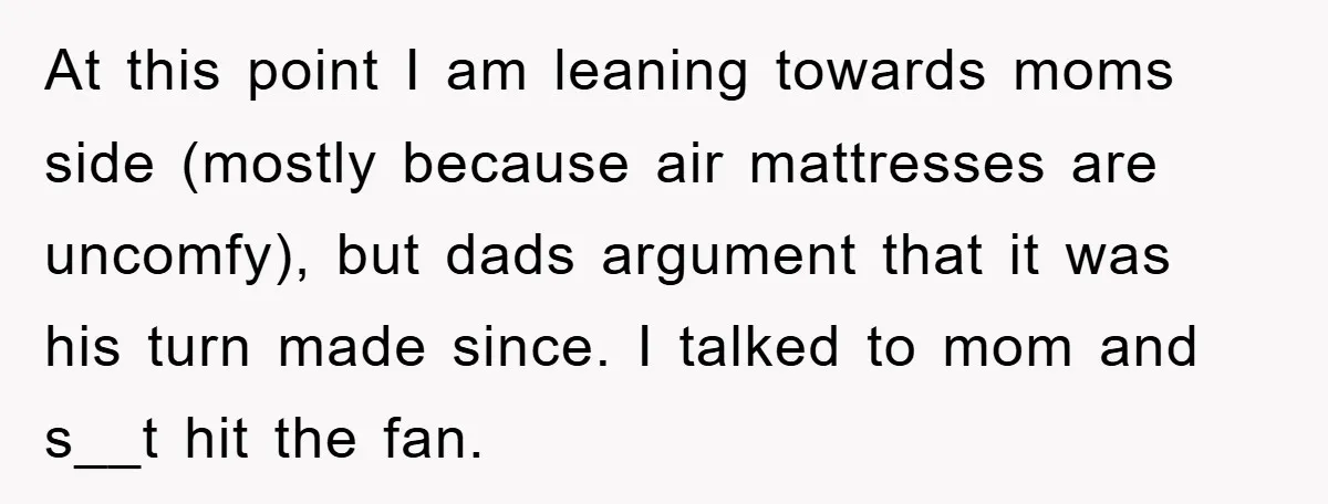 At this point I am leaning towards moms side (mostly because air mattresses are uncomfy), but dads argument that it was his turn made since. I talked to mom and...
