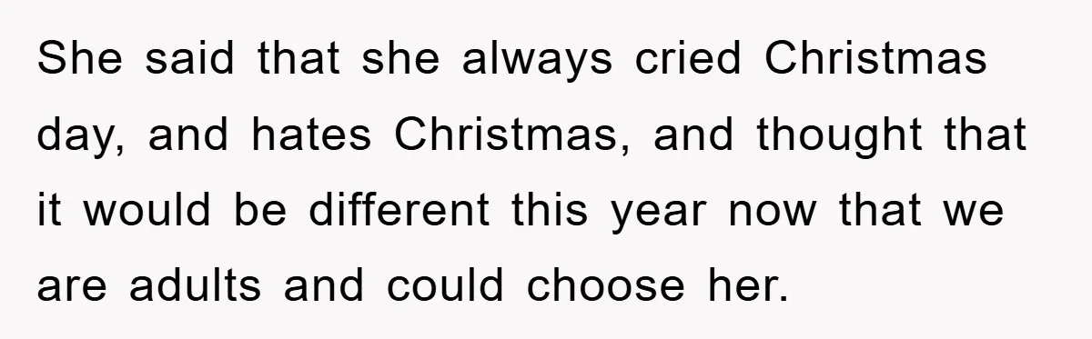 She said that she always cried Christmas day, and hates Christmas, and thought that it would be different this year now that we are adults and could choose her.