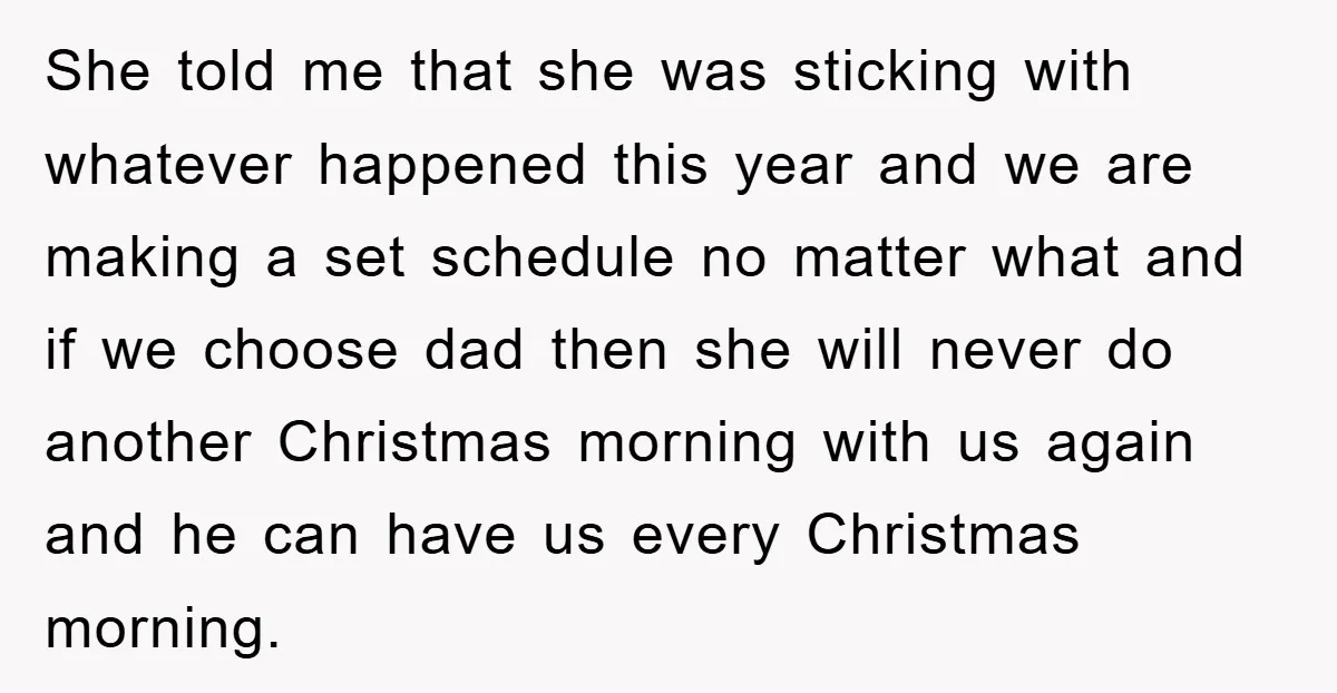 She told me that she was sticking with whatever happened this year and we are making a set schedule no matter what and if we choose dad then she will...
