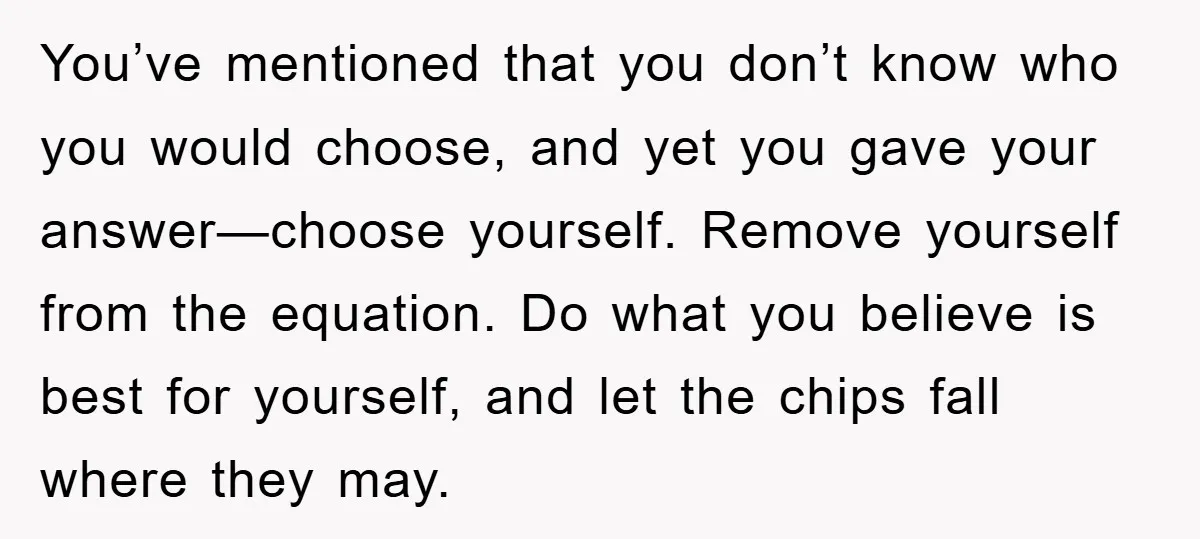 You’ve mentioned that you don’t know who you would choose, and yet you gave your answer—choose yourself. Remove yourself from the equation. Do what you believe is best for yourself,...