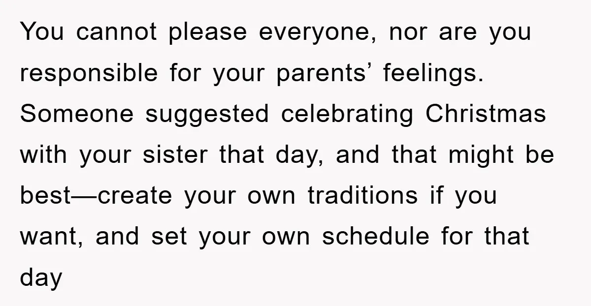 You cannot please everyone, nor are you responsible for your parents’ feelings. Someone suggested celebrating Christmas with your sister that day, and that might be best—create your own traditions if...