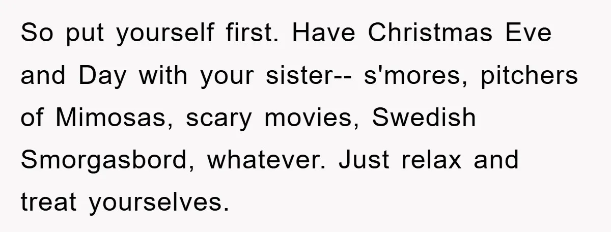 So put yourself first. Have Christmas Eve and Day with your sister-- s'mores, pitchers of Mimosas, scary movies, Swedish Smorgasbord, whatever. Just relax and treat yourselves.