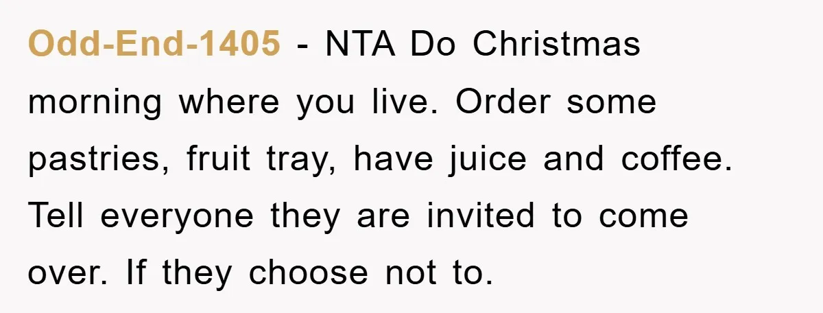 Odd-End-1405 − NTA Do Christmas morning where you live. Order some pastries, fruit tray, have juice and coffee. Tell everyone they are invited to come over. If they choose not...