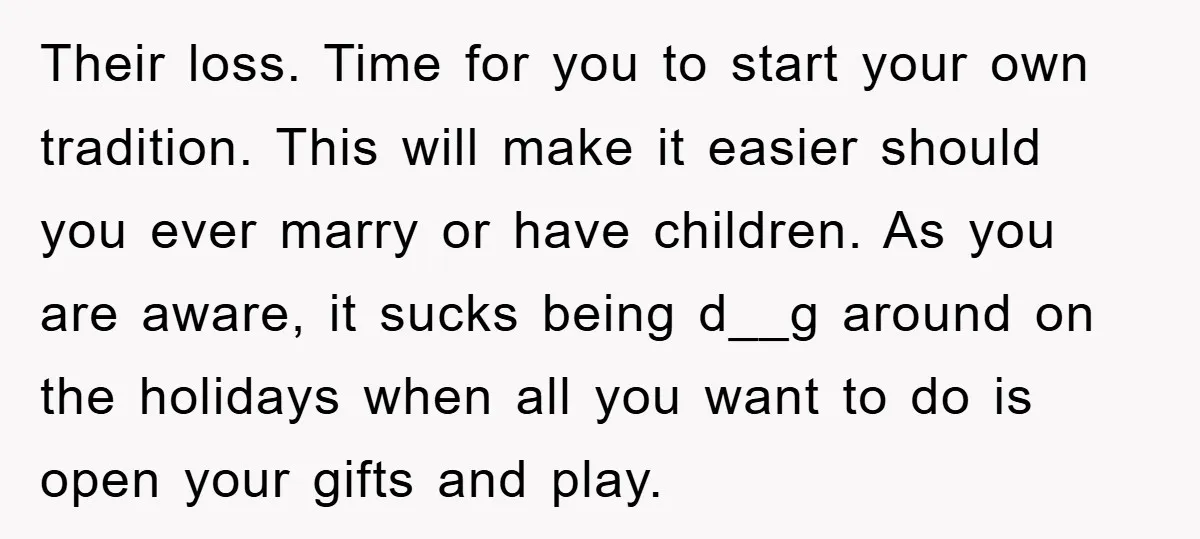 Their loss. Time for you to start your own tradition. This will make it easier should you ever marry or have children. As you are aware, it sucks being d__g...