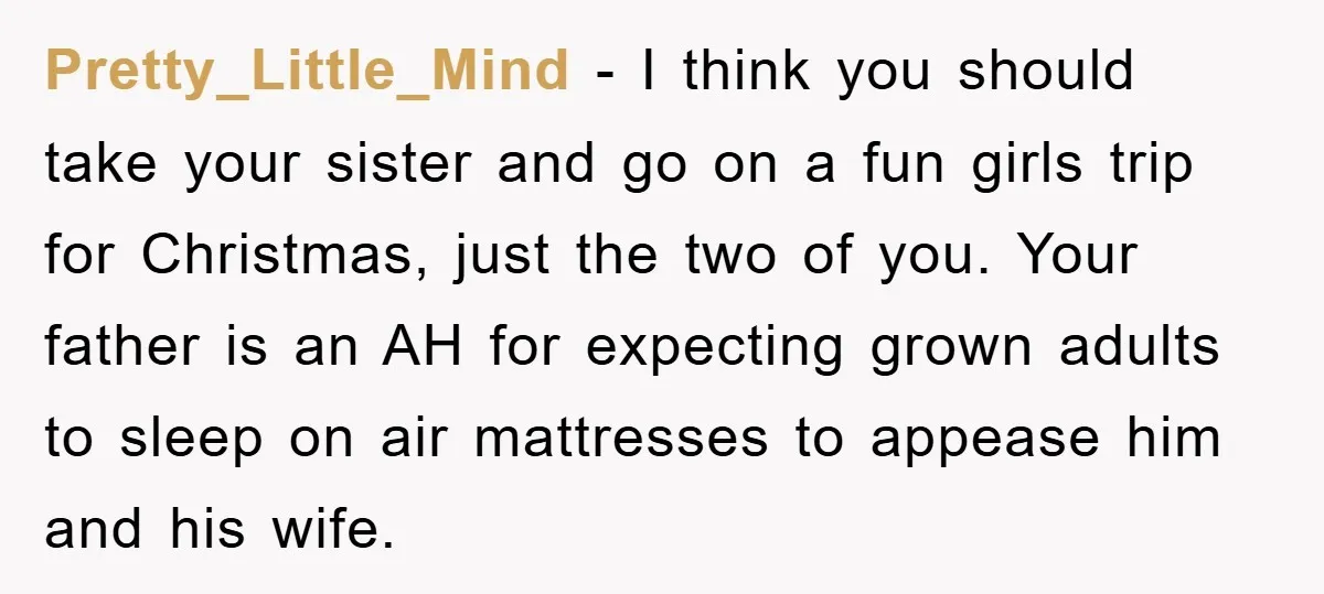 Pretty_Little_Mind − I think you should take your sister and go on a fun girls trip for Christmas, just the two of you. Your father is an AH for expecting...