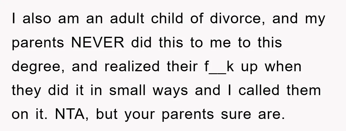 I also am an adult child of divorce, and my parents NEVER did this to me to this degree, and realized their f__k up when they did it in small...