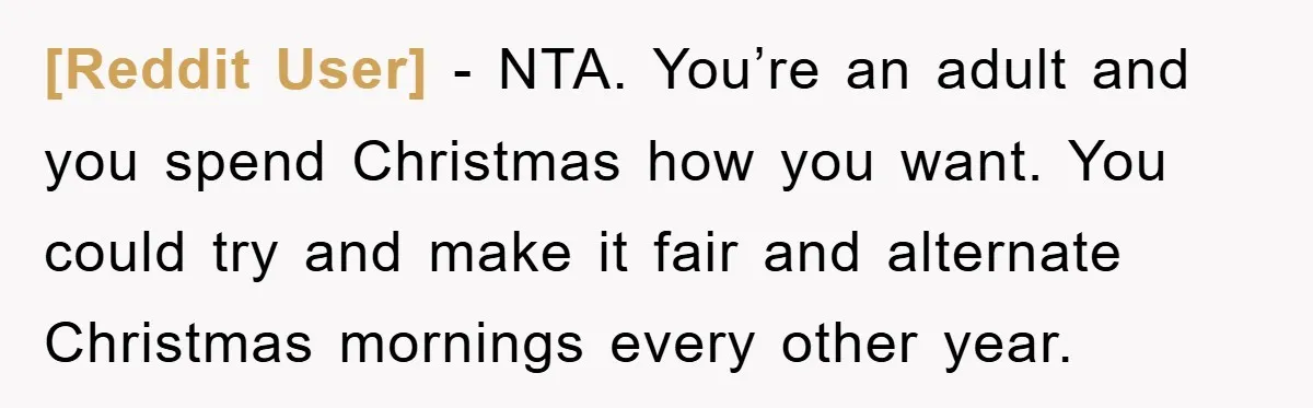 [Reddit User] − NTA. You’re an adult and you spend Christmas how you want. You could try and make it fair and alternate Christmas mornings every other year.