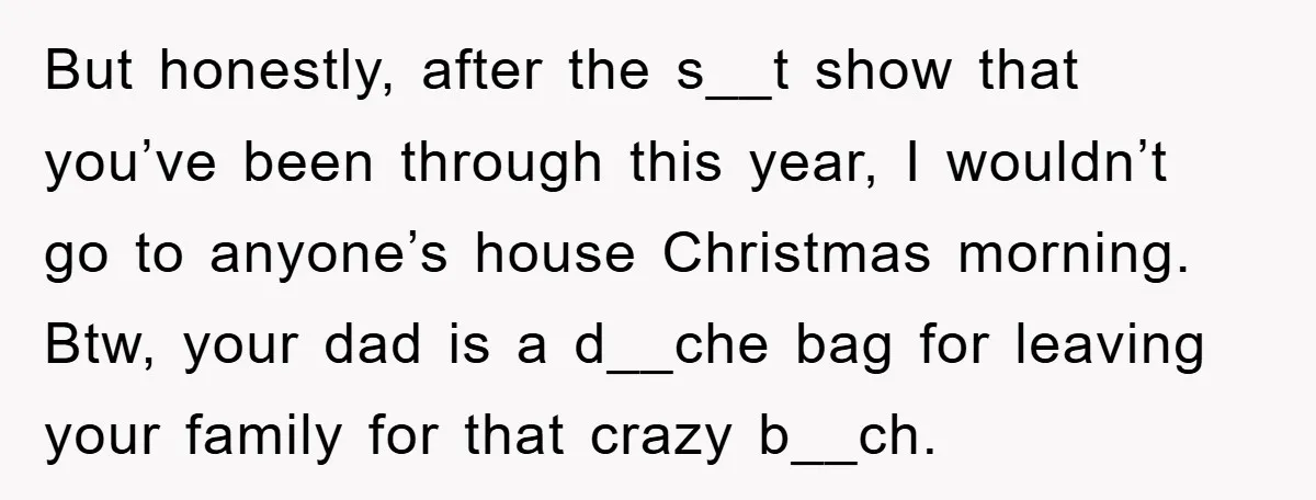 But honestly, after the s__t show that you’ve been through this year, I wouldn’t go to anyone’s house Christmas morning. Btw, your dad is a d__che bag for leaving your...