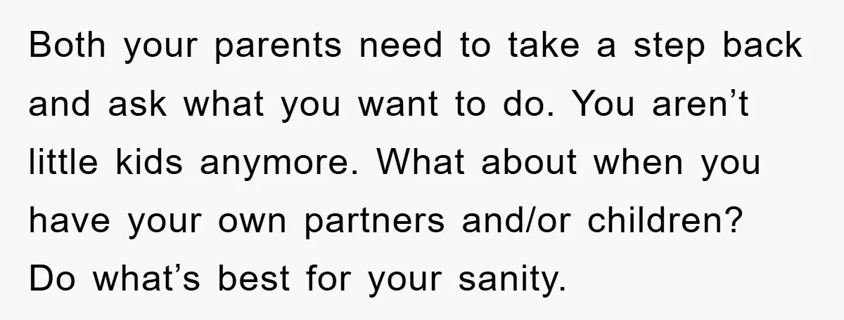 Both your parents need to take a step back and ask what you want to do. You aren’t little kids anymore. What about when you have your own partners and/or...