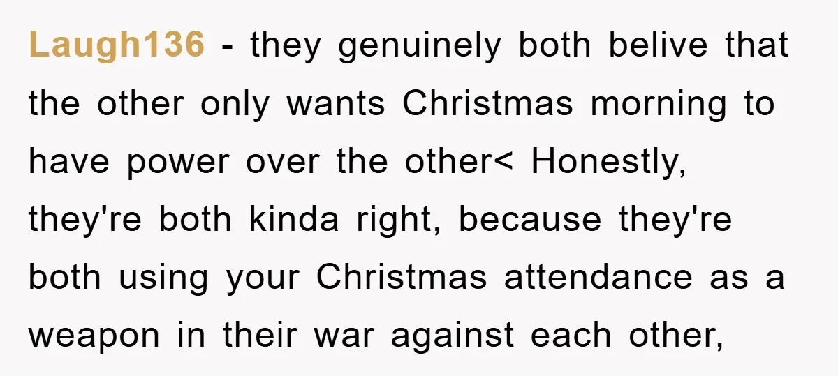 Laugh136 − they genuinely both belive that the other only wants Christmas morning to have power over the other< Honestly, they're both kinda right, because they're both using your Christmas...