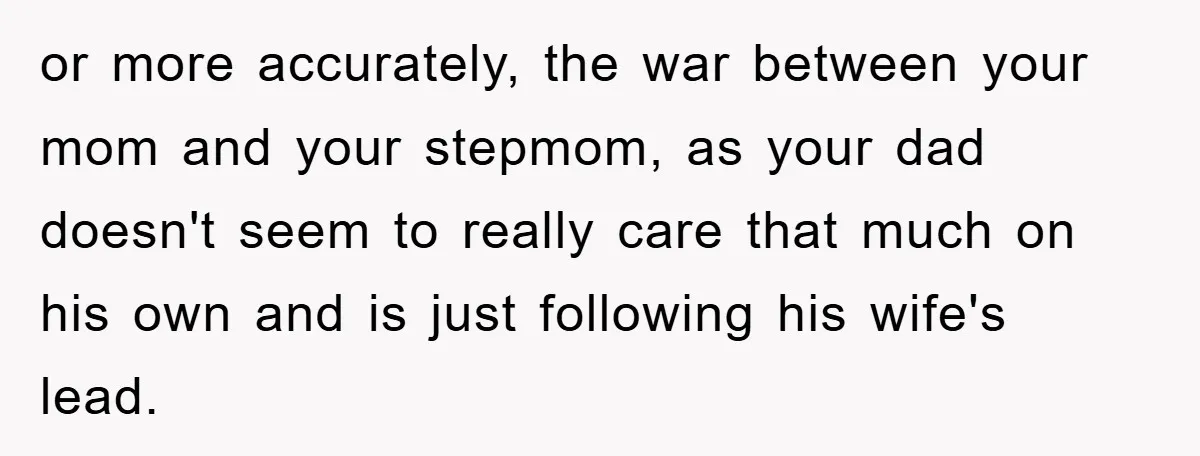 or more accurately, the war between your mom and your stepmom, as your dad doesn't seem to really care that much on his own and is just following his wife's...