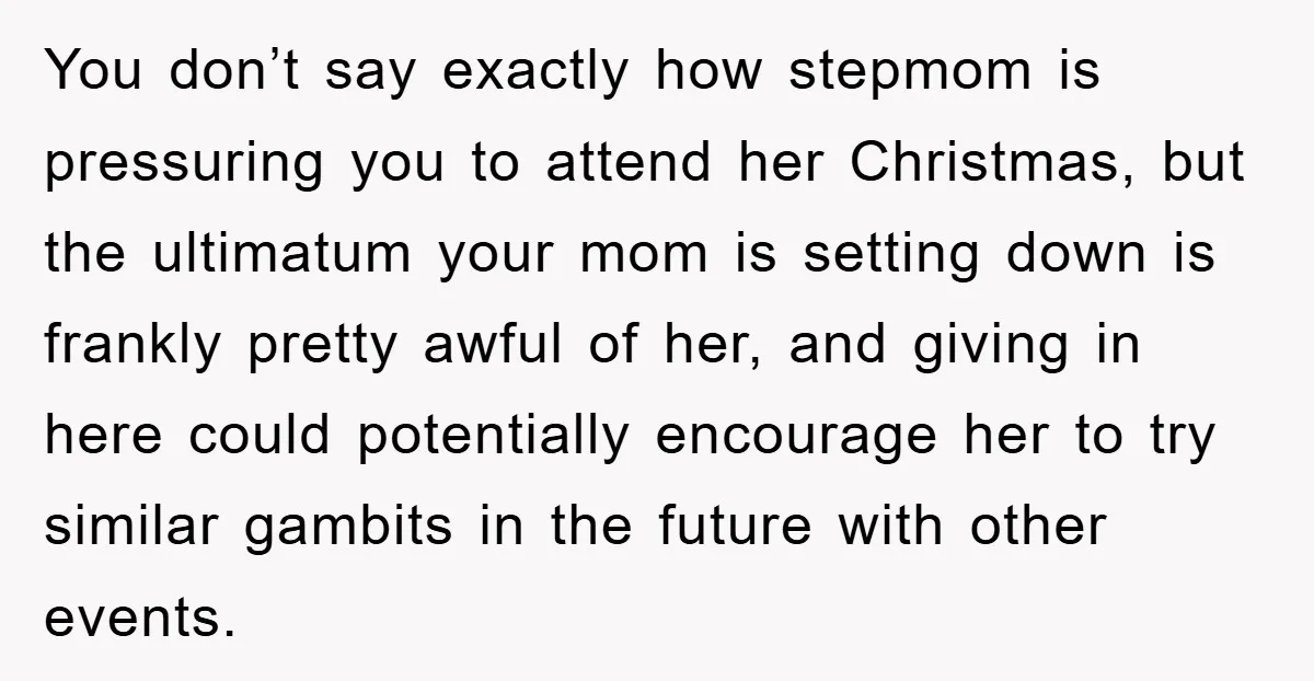 You don’t say exactly how stepmom is pressuring you to attend her Christmas, but the ultimatum your mom is setting down is frankly pretty awful of her, and giving in...