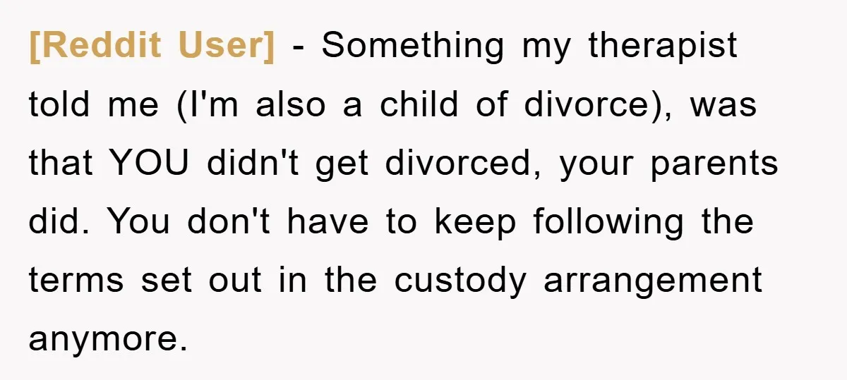 [Reddit User] − Something my therapist told me (I'm also a child of divorce), was that YOU didn't get divorced, your parents did. You don't have to keep following the...