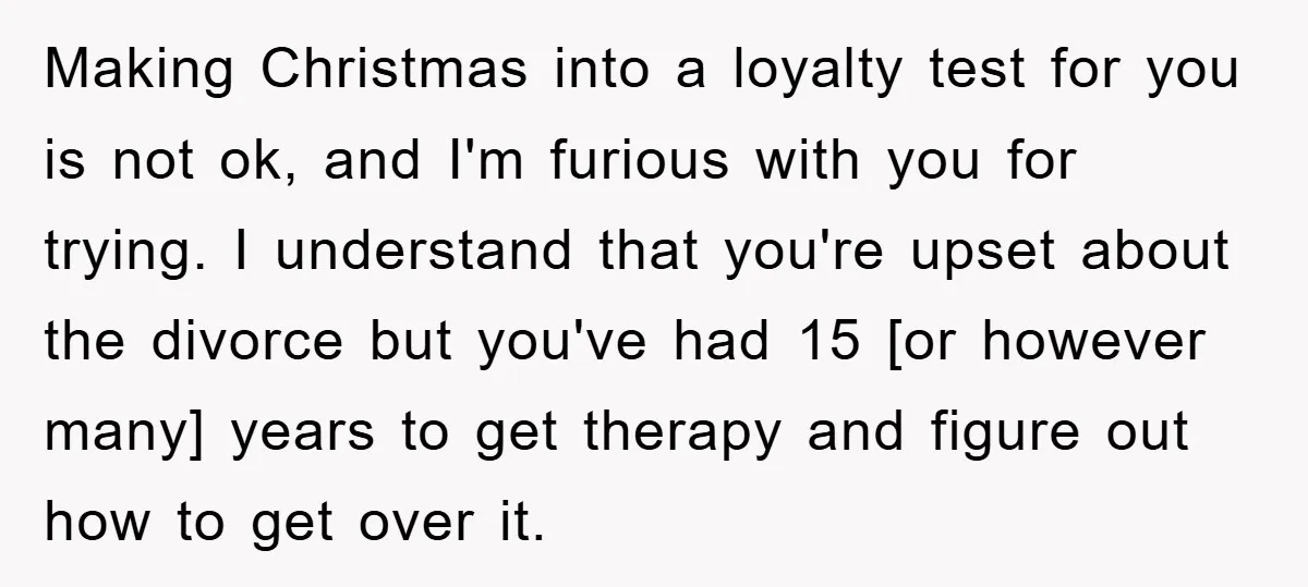 Making Christmas into a loyalty test for you is not ok, and I'm furious with you for trying. I understand that you're upset about the divorce but you've had 15...
