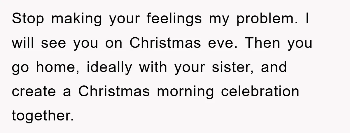 Stop making your feelings my problem. I will see you on Christmas eve. Then you go home, ideally with your sister, and create a Christmas morning celebration together.
