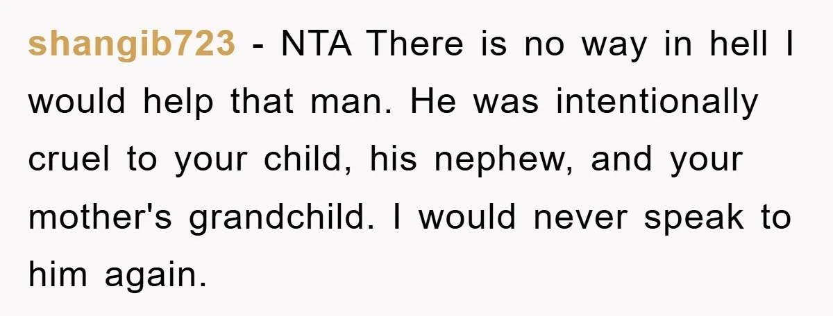 shangib723 - NTA There is no way in hell I would help that man. He was intentionally cruel to your child, his nephew, and your mother's grandchild. I would never...