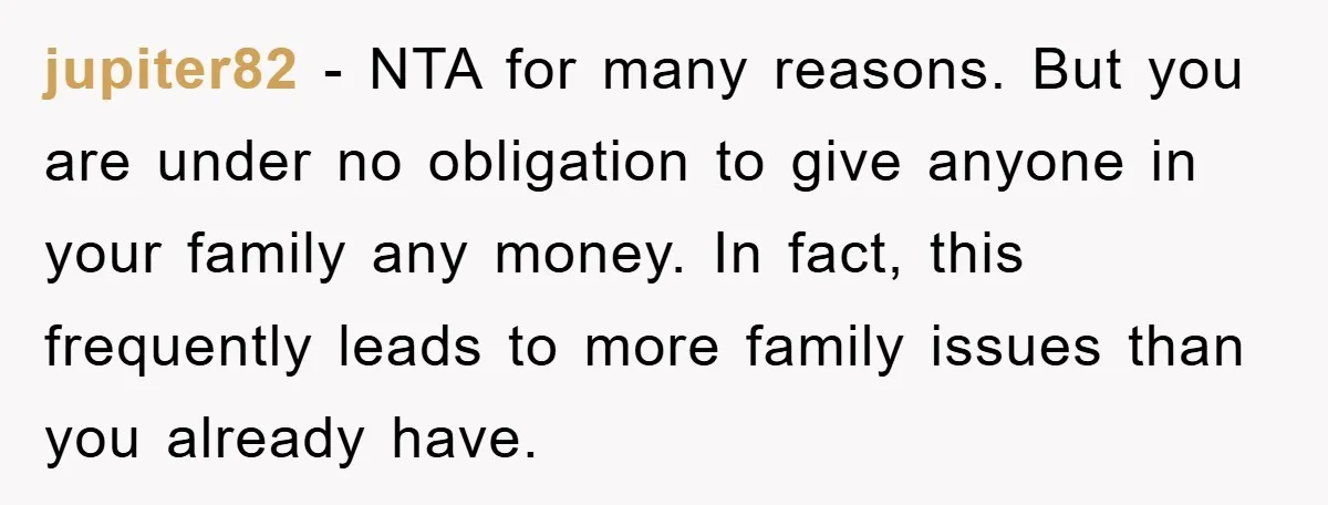 jupiter82 - NTA for many reasons. But you are under no obligation to give anyone in your family any money. In fact, this frequently leads to more family issues than...