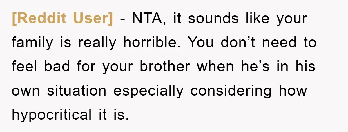 [Reddit User] - NTA, it sounds like your family is really horrible. You don’t need to feel bad for your brother when he’s in his own situation especially considering how...