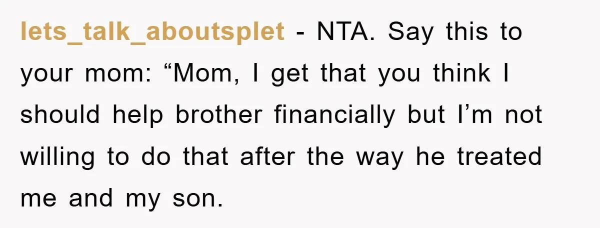 lets_talk_aboutsplet - NTA. Say this to your mom: “Mom, I get that you think I should help brother financially but I’m not willing to do that after the way he...