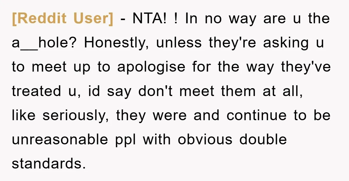 [Reddit User] - NTA! ! In no way are u the a__hole? Honestly, unless they're asking u to meet up to apologise for the way they've treated u, id say...