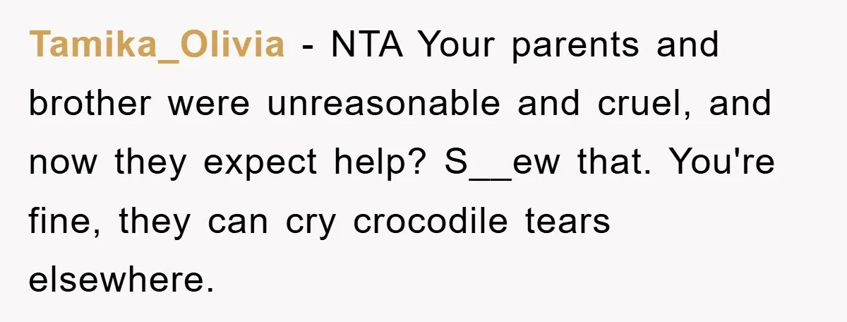 Tamika_Olivia - NTA Your parents and brother were unreasonable and cruel, and now they expect help? S__ew that. You're fine, they can cry crocodile tears elsewhere.