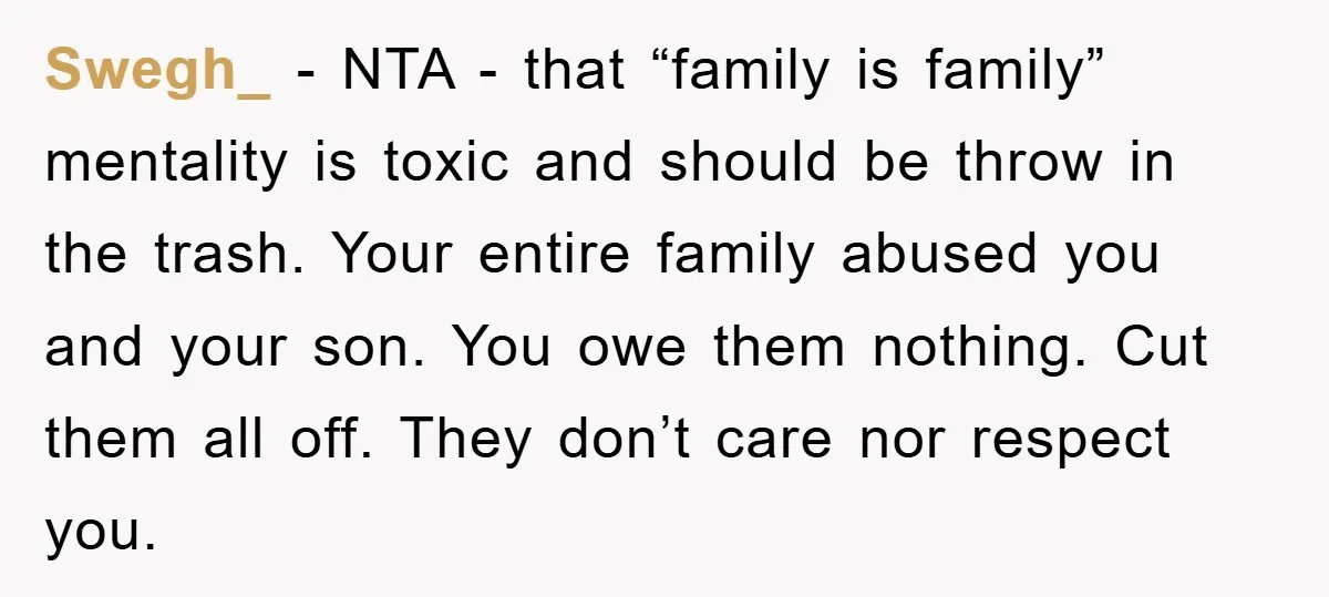 Swegh_ - NTA - that “family is family” mentality is toxic and should be throw in the trash. Your entire family abused you and your son. You owe them nothing....