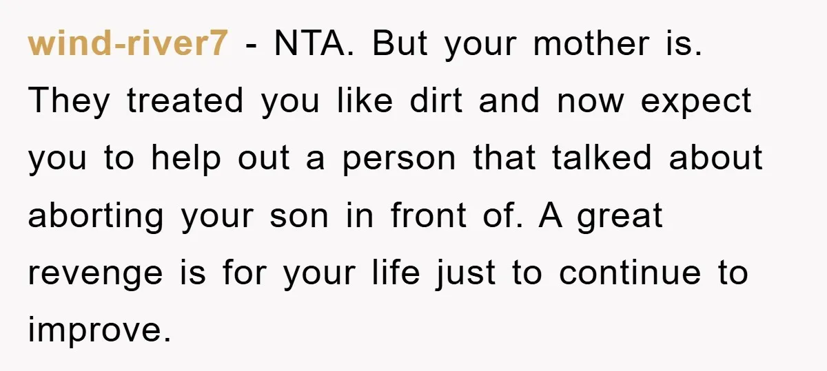 wind-river7 - NTA. But your mother is. They treated you like dirt and now expect you to help out a person that talked about aborting your son in front of....