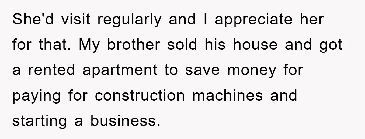 She'd visit regularly and I appreciate her for that. My brother sold his house and got a rented apartment to save money for paying for construction machines and starting a...
