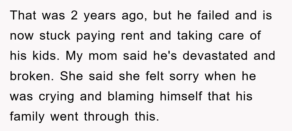 That was 2 years ago, but he failed and is now stuck paying rent and taking care of his kids. My mom said he's devastated and broken. She said she...