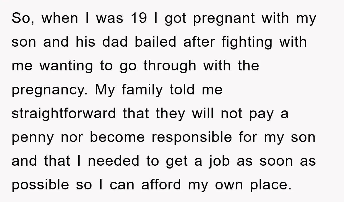 So, when I was 19 I got pregnant with my son and his dad bailed after fighting with me wanting to go through with the pregnancy. My family told me...