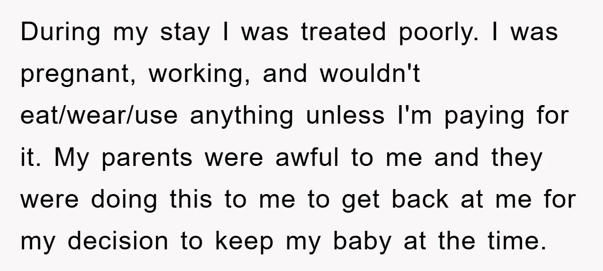 During my stay I was treated poorly. I was pregnant, working, and wouldn't eat/wear/use anything unless I'm paying for it. My parents were awful to me and they were doing...