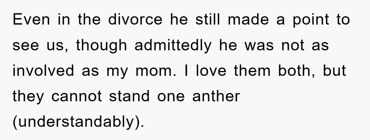 Even in the divorce he still made a point to see us, though admittedly he was not as involved as my mom. I love them both, but they cannot stand...