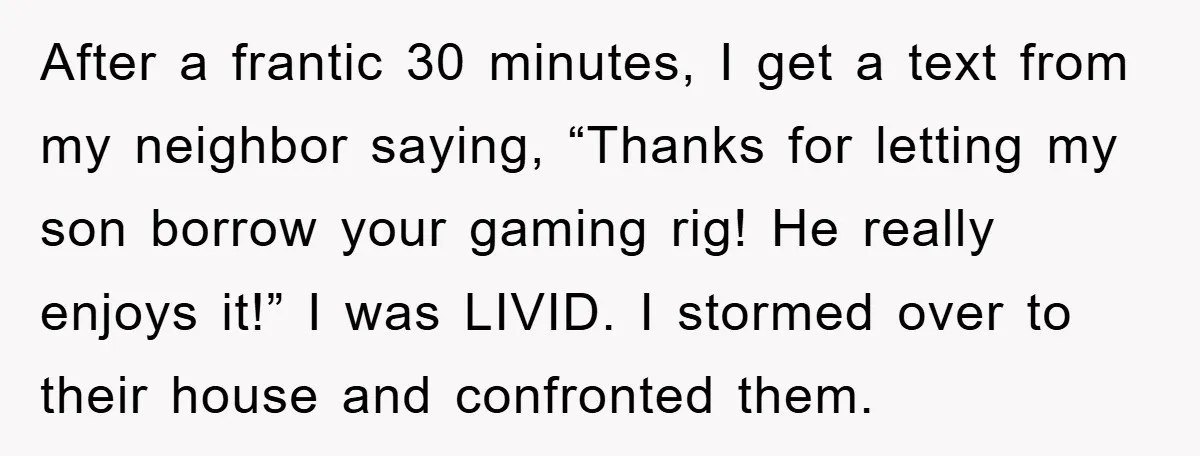 After a frantic 30 minutes, I get a text from my neighbor saying, “Thanks for letting my son borrow your gaming rig! He really enjoys it!” I was LIVID. I...
