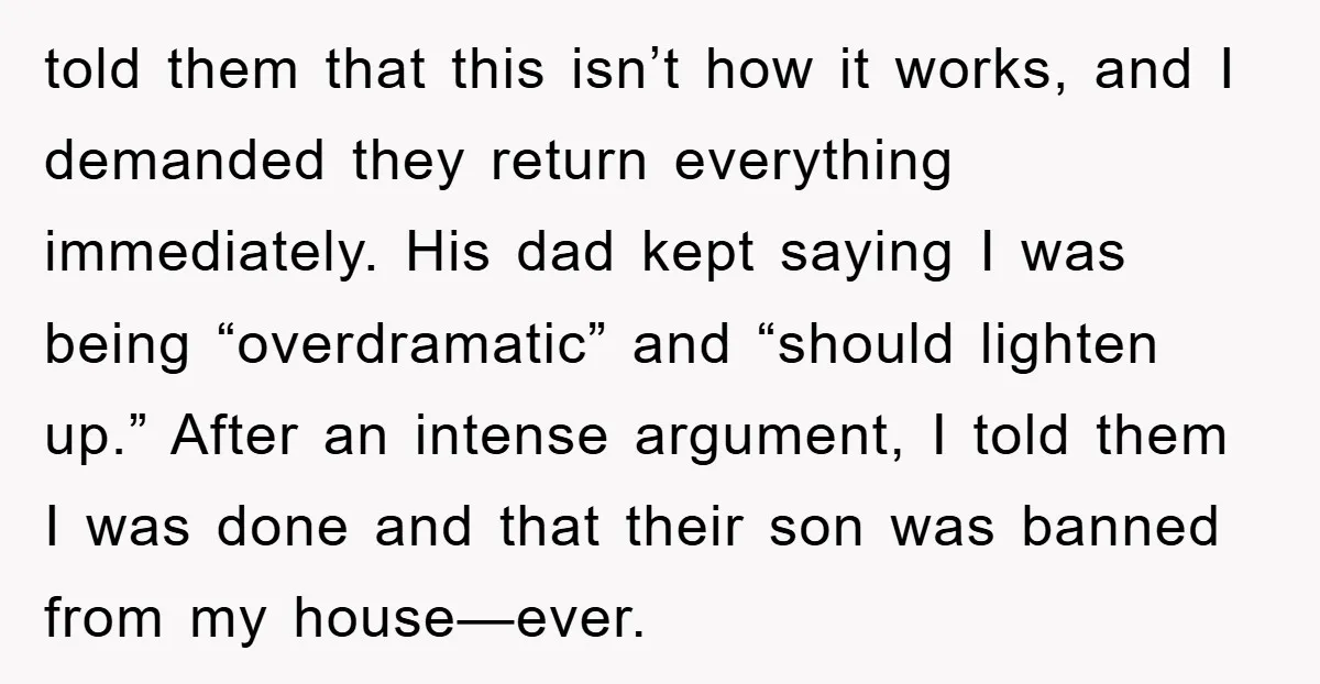 told them that this isn’t how it works, and I demanded they return everything immediately. His dad kept saying I was being “overdramatic” and “should lighten up.” After an intense...