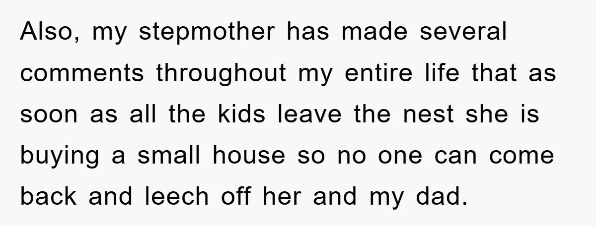 Also, my stepmother has made several comments throughout my entire life that as soon as all the kids leave the nest she is buying a small house so no one...